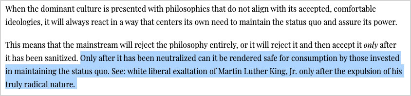 “This means that the mainstream will reject the philosophy entirely, or it will reject it and then accept it only after it has been sanitized. Only after it has been neutralized can it be rendered safe for consumption by those invested in maintaining the status quo. See: white liberal exaltation of Martin Luther King, Jr. only after the expulsion of his truly radical nature.”