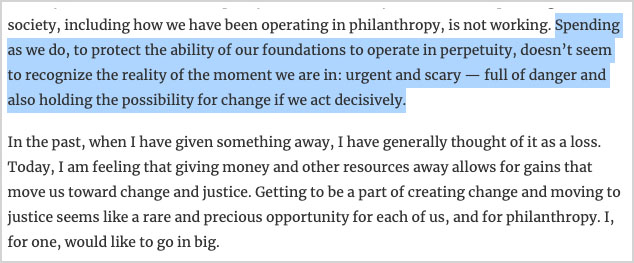 “It seems pretty clear that the way we have been operating as a society, including how we have been operating in philanthropy, is not working. Spending as we do, to protect the ability of our foundations to operate in perpetuity, doesn’t seem to recognize the reality of the moment we are in: urgent and scary — full of danger and also holding the possibility for change if we act decisively. In the past, when I have given something away, I have generally thought of it as a loss. Today, I am feeling that giving money and other resources away allows for gains that move us toward change and justice.”