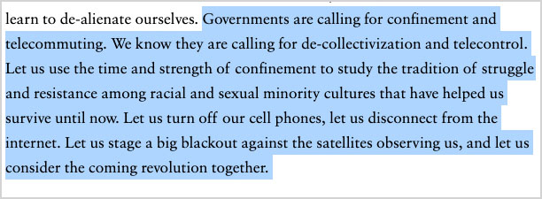 “Governments are calling for confinement and telecommuting. We know they are calling for de-collectivization and telecontrol. Let us use the time and strength of confinement to study the tradition of struggle and resistance among racial and sexual minority cultures that have helped us survive until now. Let us turn off our cell phones, let us disconnect from the internet. Let us stage a big blackout against the satellites observing us, and let us consider the coming revolution together.”