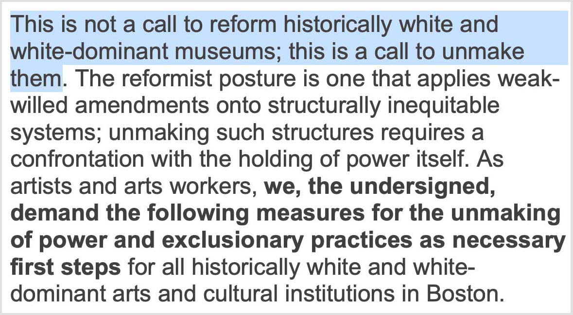 “This is not a call to reform historically white and white-dominant museums; this is a call to unmake them. The reformist posture is one that applies weak-willed amendments onto structurally inequitable systems; unmaking such structures requires a confrontation with the holding of power itself. As artists and arts workers, we, the undersigned, demand the following measures for the unmaking of power and exclusionary practices as necessary first steps for all historically white and white-dominant arts and cultural institutions in Boston.”