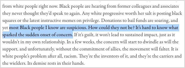 “Black people are hearing from former colleagues and associates they never thought they’d speak to again. Any white progressive worth her salt is posting black squares or the latest instructive memes on privilege. Donations to bail funds are soaring, and yet most Black people I know are suspicious. How could they not be? It’s hard to know what sparked the sudden onset of concern. If it’s guilt, it won’t lead to sustained impact, just as it wouldn’t in my own relationship. In a few weeks, the concern will start to dwindle as will the support, and unfortunately, without the commitment of allies, the movement will falter. It is white people’s problem after all, racism. They’re the inventors of it, and they’re the carriers and the wielders. Its demise rests in their hands.”