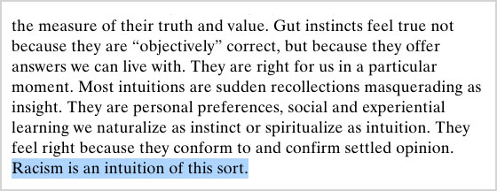 “Gut instincts feel true not because they are ‘objectively’ correct, but because they offer answers we can live with. They are right for us in a particular moment. Most intuitions are sudden recollections masquerading as insight. They are personal preferences, social and experiential learning we naturalize as instinct or spiritualize as intuition. They feel right because they conform to and confirm settled opinion. Racism is an intuition of this sort.”