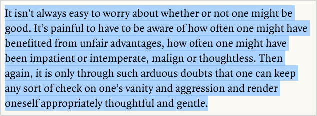 “It isn’t always easy to worry about whether or not one might be good. It’s painful to have to be aware of how often one might have benefitted from unfair advantages, how often one might have been impatient or intemperate, malign or thoughtless. Then again, it is only through such arduous doubts that one can keep any sort of check on one’s vanity and aggression and render oneself appropriately thoughtful and gentle.”