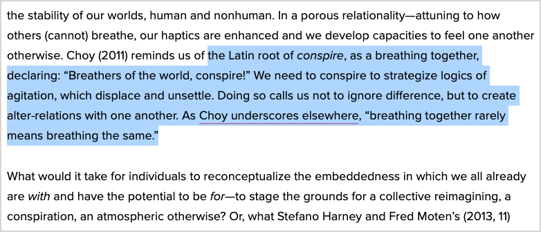 “In a porous relationality—attuning to how others (cannot) breathe, our haptics are enhanced and we develop capacities to feel one another otherwise. Choy (2011) reminds us of the Latin root of conspire, as a breathing together, declaring: ‘Breathers of the world, conspire!’ We need to conspire to strategize logics of agitation, which displace and unsettle. Doing so calls us not to ignore difference, but to create alter-relations with one another. As Choy underscores elsewhere, ‘breathing together rarely means breathing the same.’ What would it take for individuals to reconceptualize the embeddedness in which we all already are with and have the potential to be for—to stage the grounds for a collective reimagining, a conspiration, an atmospheric otherwise?”