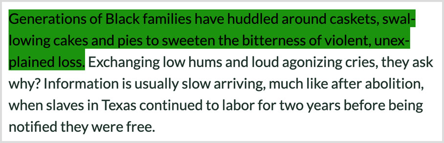 “Generations of Black families have huddled around caskets, swallowing cakes and pies to sweeten the bitterness of violent, unexplained loss. Exchanging low hums and loud agonizing cries, they ask why? Information is usually slow arriving, much like after abolition, when slaves in Texas continued to labor for two years before being notified they were free.”