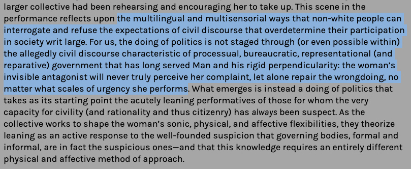 “This scene in the performance reflects upon the multilingual and multisensorial ways that non-white people can interrogate and refuse the expectations of civil discourse that overdetermine their participation in society writ large. For us, the doing of politics is not staged through (or even possible within) the allegedly civil discourse characteristic of processual, bureaucratic, representational (and reparative) government that has long served Man and his rigid perpendicularity: the woman’s invisible antagonist will never truly perceive her complaint, let alone repair the wrongdoing, no matter what scales of urgency she performs. What emerges is instead a doing of politics that takes as its starting point the acutely leaning performatives of those for whom the very capacity for civility (and rationality and thus citizenry) has always been suspect.”