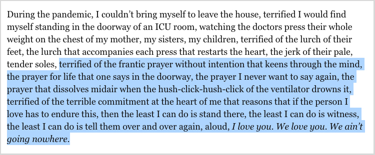 “During the pandemic, I couldn’t bring myself to leave the house, terrified I would find myself standing in the doorway of an ICU room, watching the doctors press their whole weight on the chest of my mother, my sisters, my children, terrified of the lurch of their feet, the lurch that accompanies each press that restarts the heart, the jerk of their pale, tender soles, terrified of the frantic prayer without intention that keens through the mind, the prayer for life that one says in the doorway, the prayer I never want to say again, the prayer that dissolves midair when the hush-click-hush-click of the ventilator drowns it, terrified of the terrible commitment at the heart of me that reasons that if the person I love has to endure this, then the least I can do is stand there, the least I can do is witness, the least I can do is tell them over and over again, aloud, <i>I love you. We love you. We ain’t going nowhere.</i>”