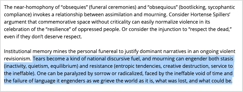 “Institutional memory mines the personal funereal to justify dominant narratives in an ongoing violent revisionism. Tears become a kind of national discursive fuel, and mourning can engender both stasis (inactivity, quietism, equilibrium) and resistance (entropic tendencies, creative destruction, service to the ineffable). One can be paralyzed by sorrow or radicalized, faced by the ineffable void of time and the failure of language it engenders as we grieve the world as it is, what was lost, and what could be.”