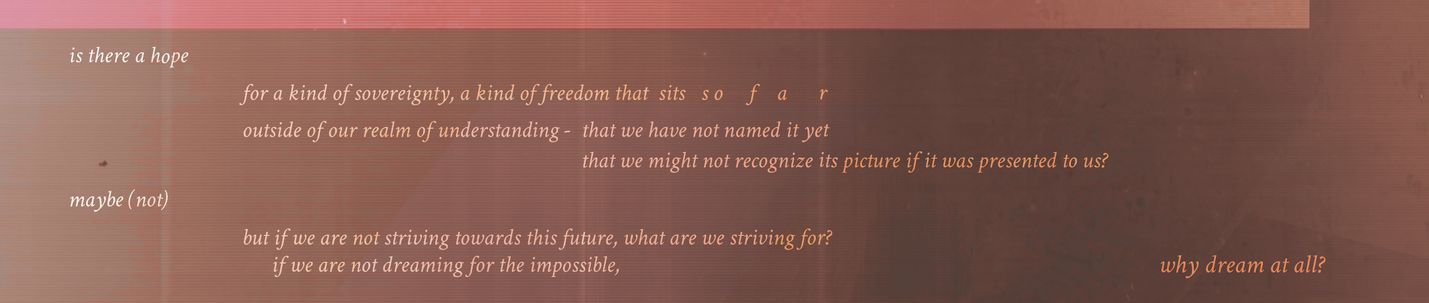 Italic words on a brown and fuschia background: is there hope / for a kind of sovereignty, a kind of freedom that sits so far / outside of our realm of understanding - that we have not named it yet / that we might not recognize its picture if it was presented to us? / maybe (not) / but if we are not striving towards this future, what are we striving for? / if we are not dreaming for the impossible, / why dream at all?